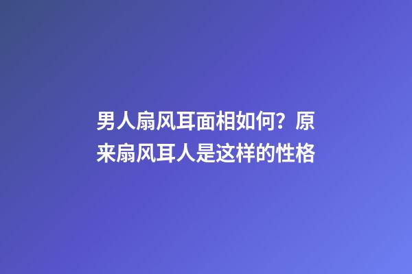 男人扇风耳面相如何？原来扇风耳人是这样的性格
