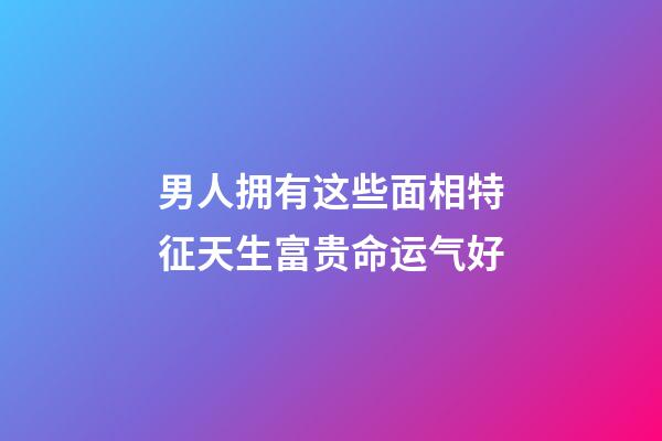 男人拥有这些面相特征天生富贵命运气好