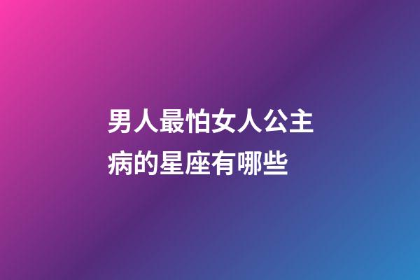 男人最怕女人公主病的星座有哪些-第1张-星座运势-玄机派