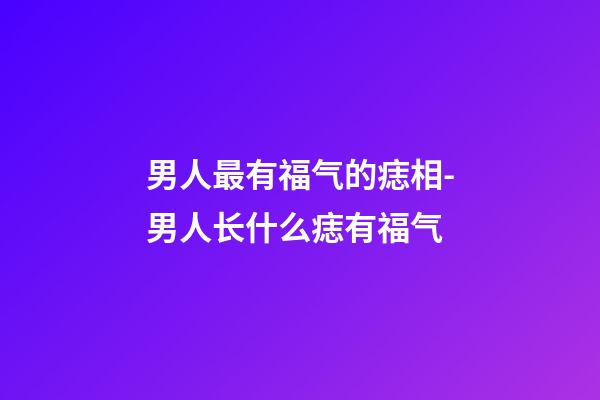 男人最有福气的痣相-男人长什么痣有福气