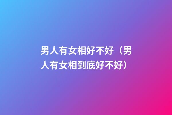 男人有女相好不好（男人有女相到底好不好?）