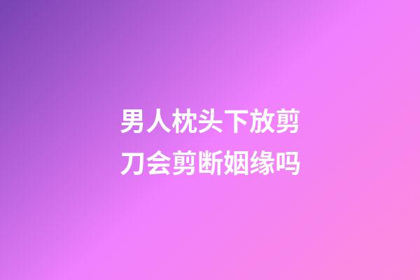 男人枕头下放剪刀会剪断姻缘吗