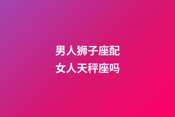 男人狮子座配女人天秤座吗-第1张-星座运势-玄机派