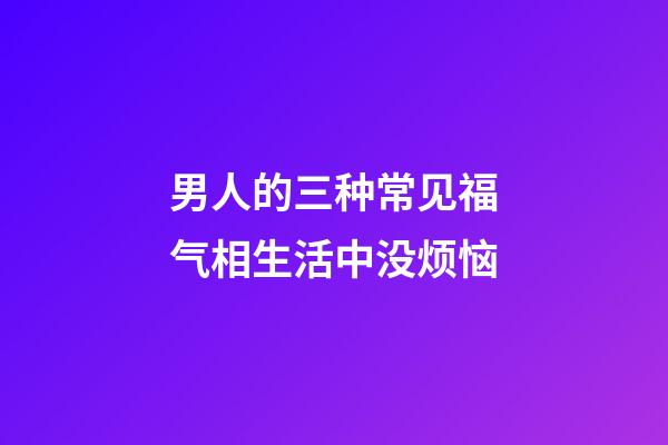 男人的三种常见福气相生活中没烦恼