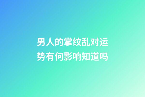 男人的掌纹乱对运势有何影响知道吗