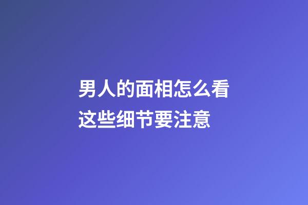男人的面相怎么看这些细节要注意