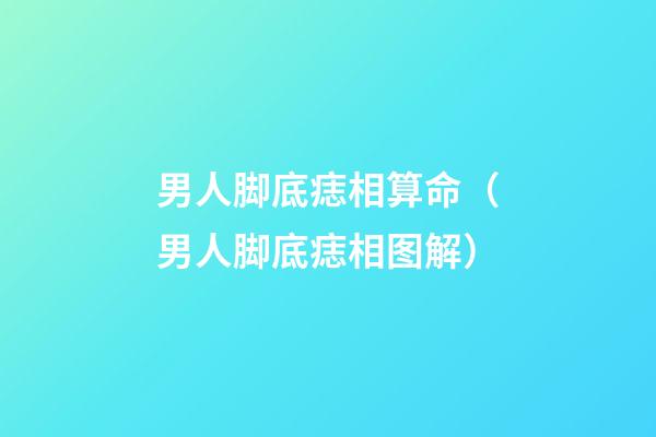 男人脚底痣相算命（男人脚底痣相图解）