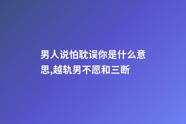 男人说怕耽误你是什么意思,越轨男不愿和三断-第1张-观点-玄机派