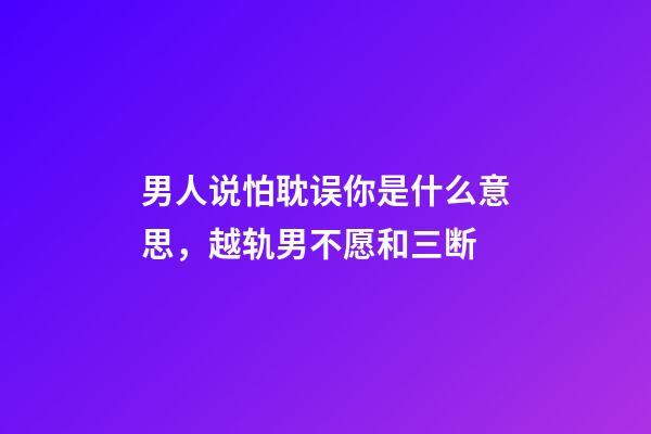 男人说怕耽误你是什么意思，越轨男不愿和三断-第1张-观点-玄机派