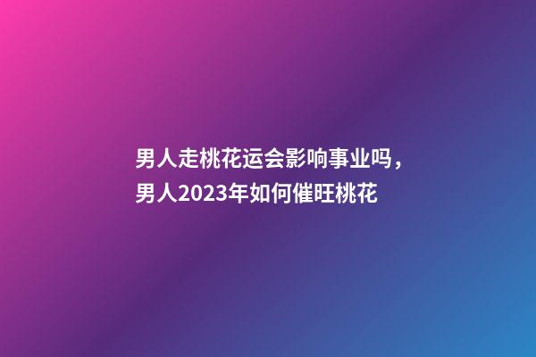 男人走桃花运会影响事业吗，男人2023年如何催旺桃花