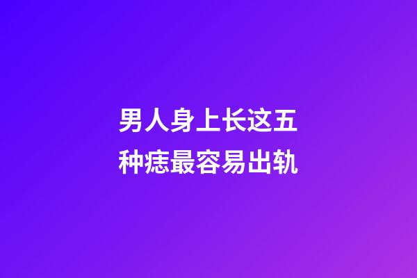 男人身上长这五种痣最容易出轨
