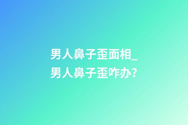 男人鼻子歪面相_男人鼻子歪咋办？