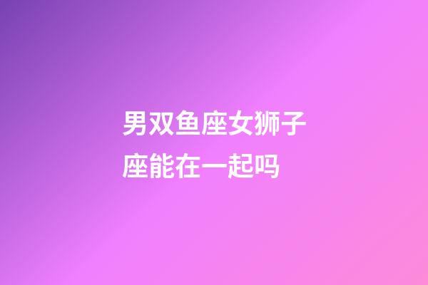 男双鱼座女狮子座能在一起吗-第1张-星座运势-玄机派