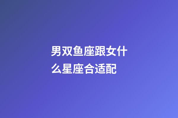 男双鱼座跟女什么星座合适配-第1张-星座运势-玄机派