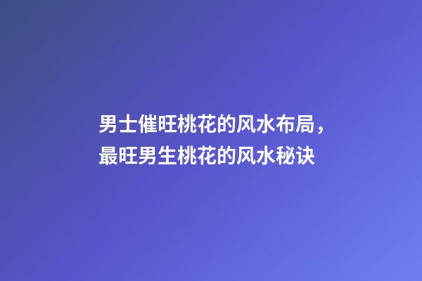 男士催旺桃花的风水布局，最旺男生桃花的风水秘诀
