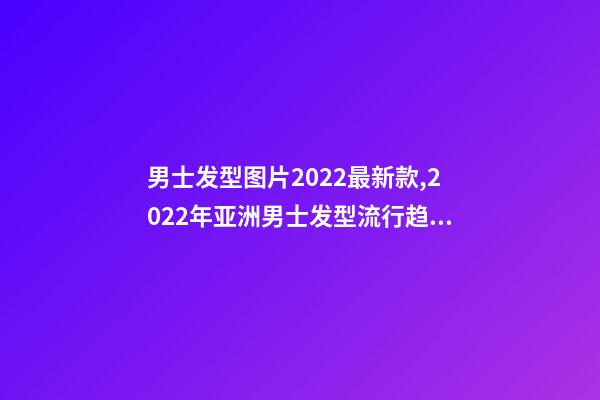 男士发型图片2022最新款,2022年亚洲男士发型流行趋势-第1张-观点-玄机派