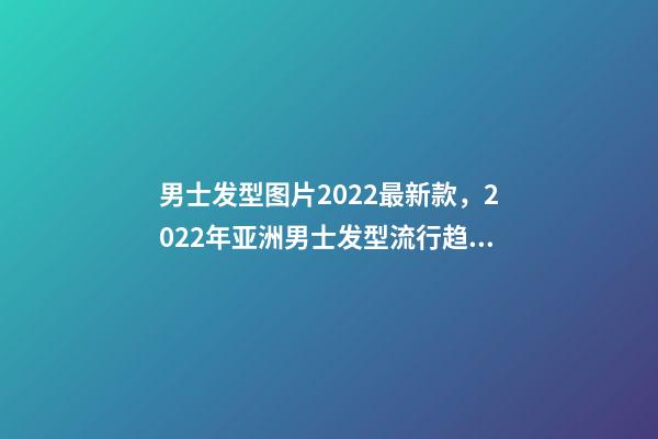 男士发型图片2022最新款，2022年亚洲男士发型流行趋势-第1张-观点-玄机派