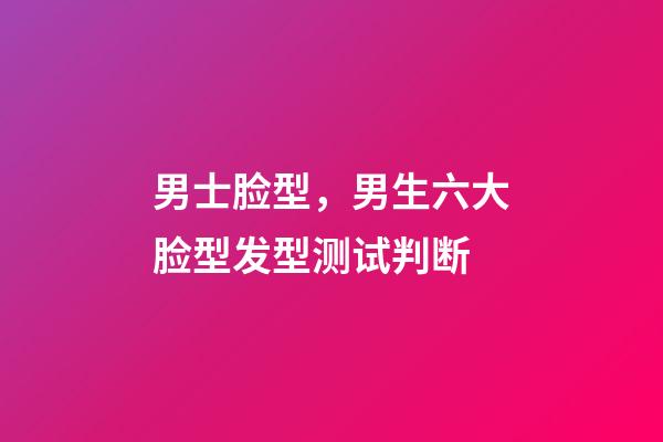 男士脸型，男生六大脸型发型测试判断-第1张-观点-玄机派