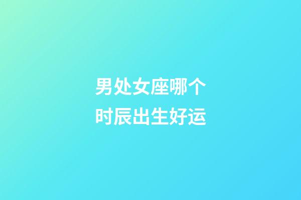 男处女座哪个时辰出生好运-第1张-星座运势-玄机派