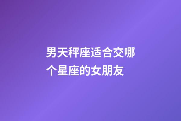 男天秤座适合交哪个星座的女朋友-第1张-星座运势-玄机派