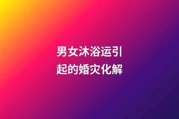 男女沐浴运引起的婚灾化解