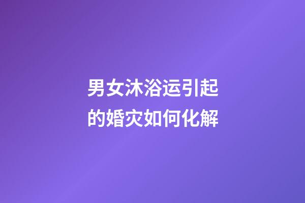 男女沐浴运引起的婚灾如何化解