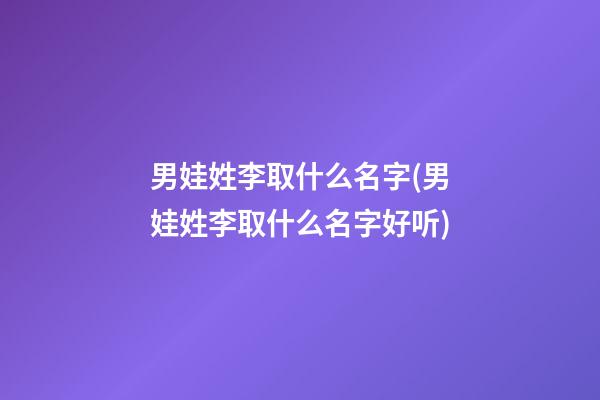 男娃姓李取什么名字(男娃姓李取什么名字好听)