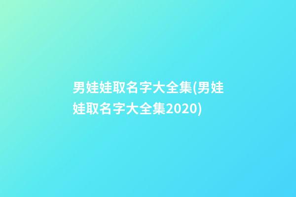 男娃娃取名字大全集(男娃娃取名字大全集2020)