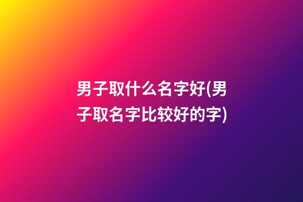 男子取什么名字好(男子取名字比较好的字)