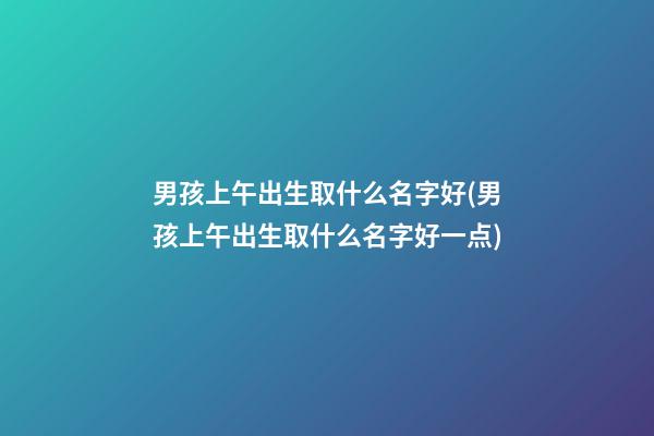男孩上午出生取什么名字好(男孩上午出生取什么名字好一点)