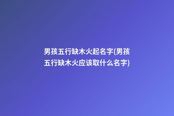 男孩五行缺木火起名字(男孩五行缺木火应该取什么名字)