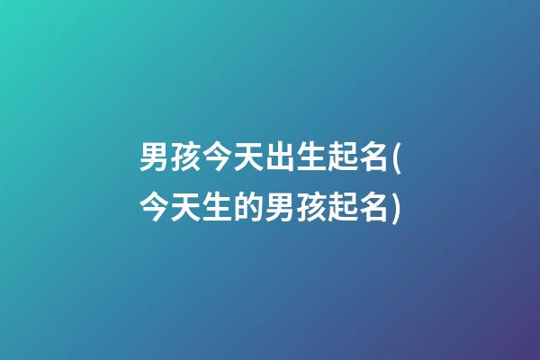 男孩今天出生起名(今天生的男孩起名)