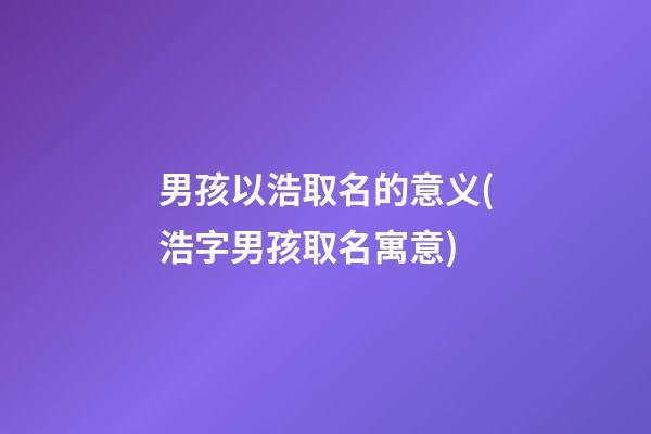 男孩以浩取名的意义(浩字男孩取名寓意)