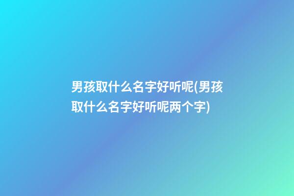 男孩取什么名字好听呢(男孩取什么名字好听呢两个字)