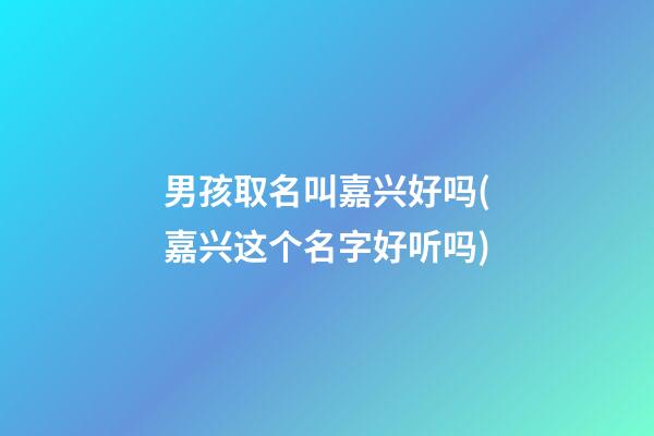 男孩取名叫嘉兴好吗(嘉兴这个名字好听吗)