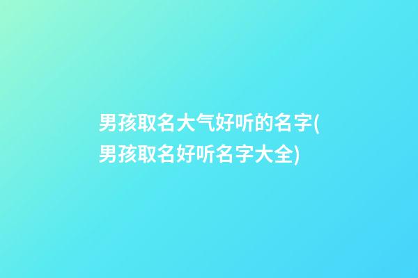 男孩取名大气好听的名字(男孩取名好听名字大全)