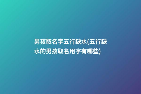 男孩取名字五行缺水(五行缺水的男孩取名用字有哪些)