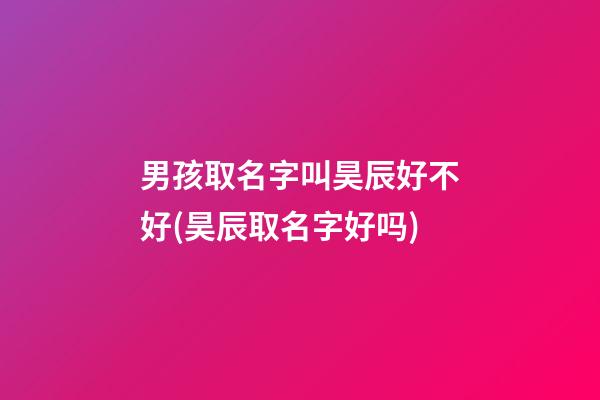 男孩取名字叫昊辰好不好(昊辰取名字好吗)