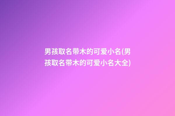 男孩取名带木的可爱小名(男孩取名带木的可爱小名大全)