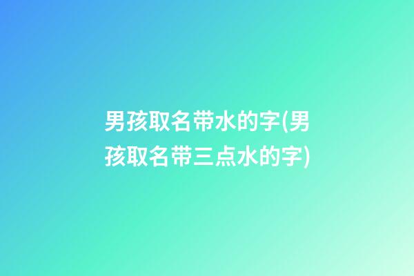 男孩取名带水的字(男孩取名带三点水的字)