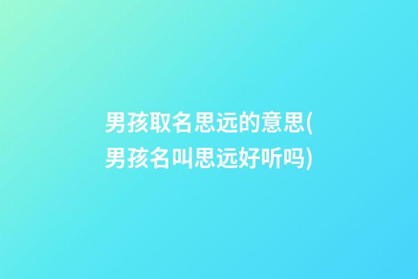 男孩取名思远的意思(男孩名叫思远好听吗)