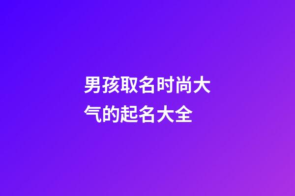 男孩取名时尚大气的起名大全