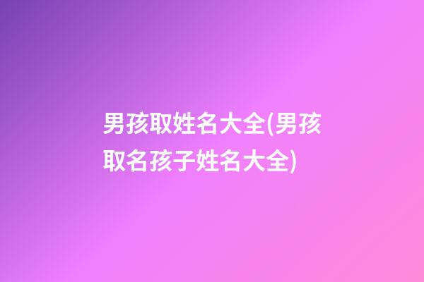 男孩取姓名大全(男孩取名孩子姓名大全)