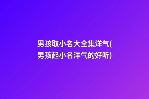 男孩取小名大全集洋气(男孩起小名洋气的好听)