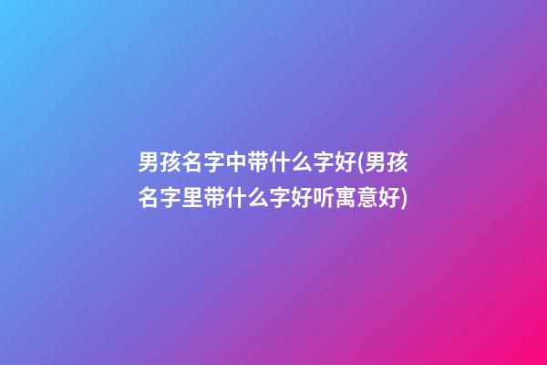 男孩名字中带什么字好(男孩名字里带什么字好听寓意好)