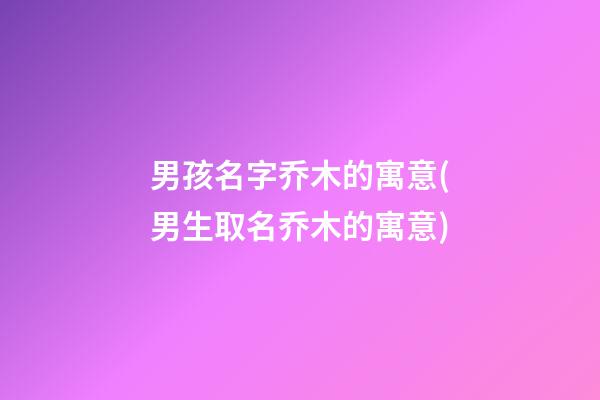 男孩名字乔木的寓意(男生取名乔木的寓意)