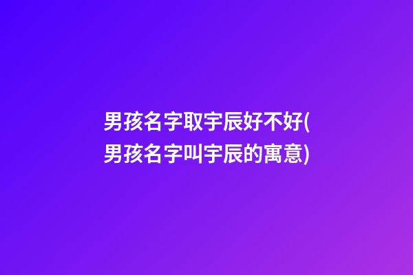 男孩名字取宇辰好不好(男孩名字叫宇辰的寓意)