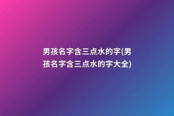 男孩名字含三点水的字(男孩名字含三点水的字大全)