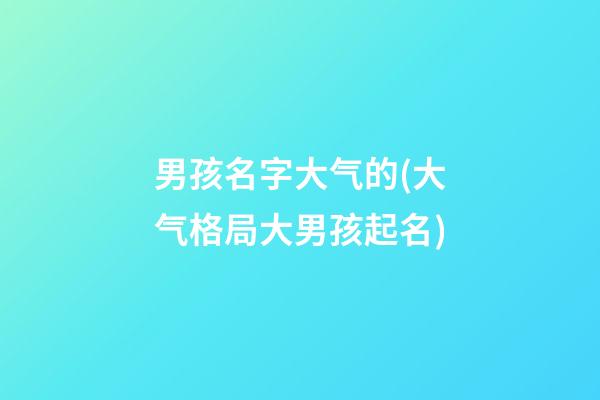 男孩名字大气的(大气格局大男孩起名)