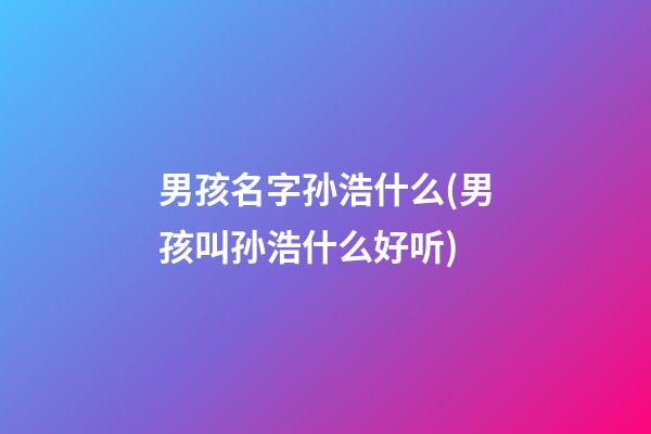 男孩名字孙浩什么(男孩叫孙浩什么好听)